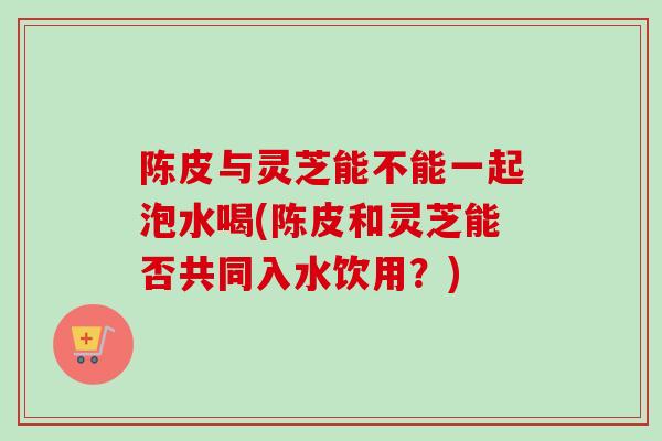陈皮与灵芝能不能一起泡水喝(陈皮和灵芝能否共同入水饮用？)
