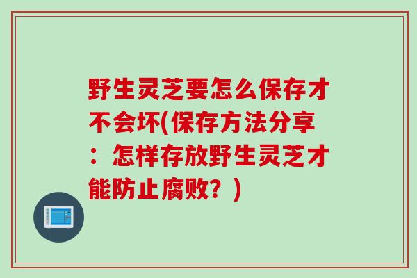 野生灵芝要怎么保存才不会坏(保存方法分享：怎样存放野生灵芝才能防止腐败？)