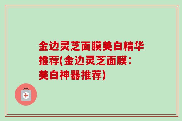 金边灵芝面膜美白精华推荐(金边灵芝面膜：美白神器推荐)