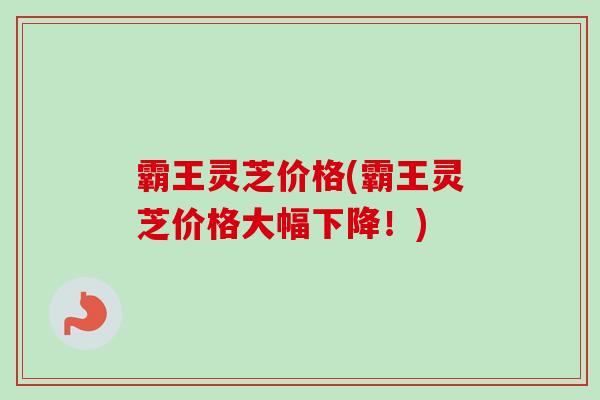 霸王灵芝价格(霸王灵芝价格大幅下降！)