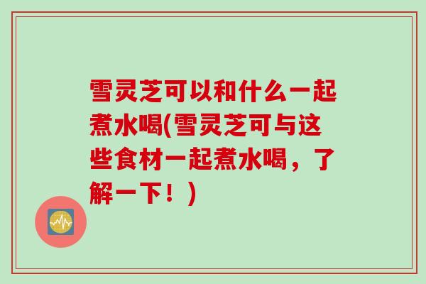 雪灵芝可以和什么一起煮水喝(雪灵芝可与这些食材一起煮水喝，了解一下！)