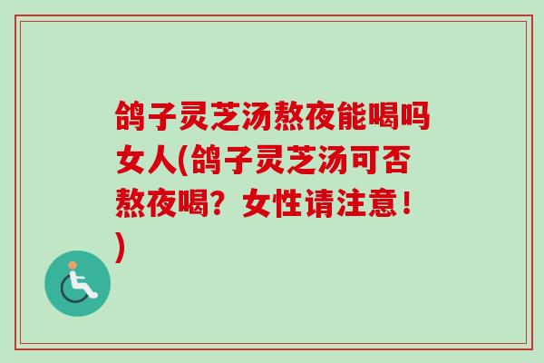 鸽子灵芝汤熬夜能喝吗女人(鸽子灵芝汤可否熬夜喝？女性请注意！)