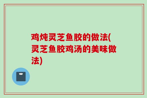 鸡炖灵芝鱼胶的做法(灵芝鱼胶鸡汤的美味做法)