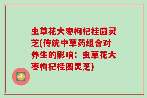 虫草花大枣枸杞桂圆灵芝(传统中草药组合对养生的影响：虫草花大枣枸杞桂圆灵芝)