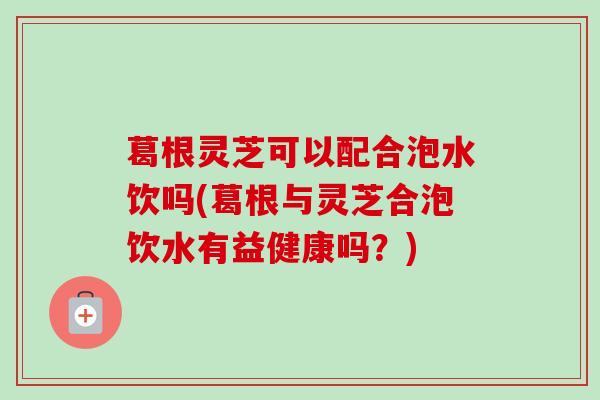 葛根灵芝可以配合泡水饮吗(葛根与灵芝合泡饮水有益健康吗？)