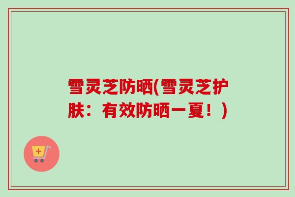 雪灵芝防晒(雪灵芝护肤：有效防晒一夏！)