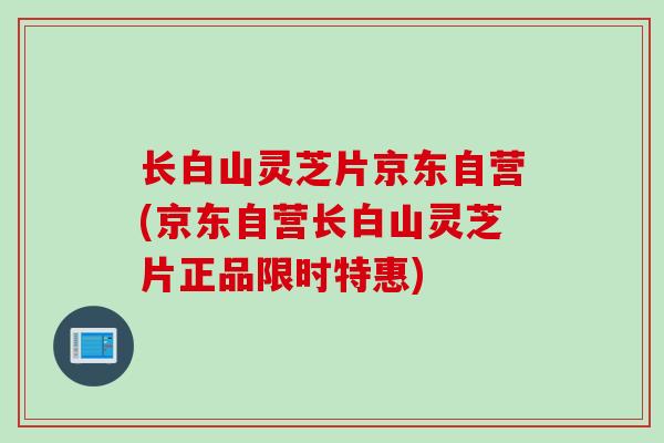 长白山灵芝片京东自营(京东自营长白山灵芝片正品限时特惠)