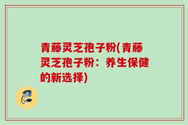 青藤灵芝孢子粉(青藤灵芝孢子粉：养生保健的新选择)