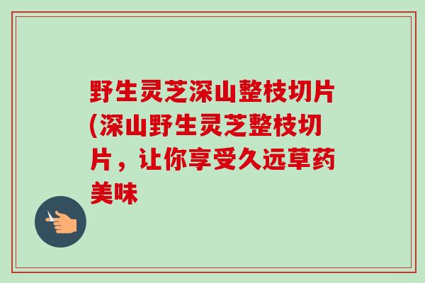 野生灵芝深山整枝切片(深山野生灵芝整枝切片，让你享受久远草药美味