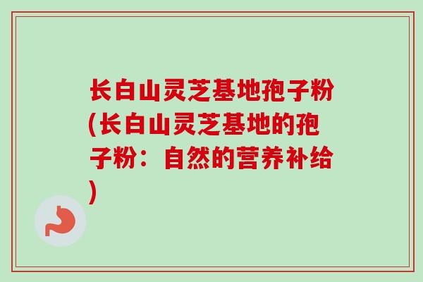 长白山灵芝基地孢子粉(长白山灵芝基地的孢子粉：自然的营养补给)