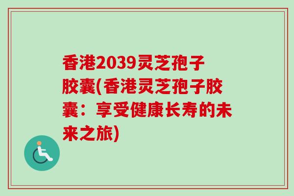 香港2039灵芝孢子胶囊(香港灵芝孢子胶囊：享受健康长寿的未来之旅)