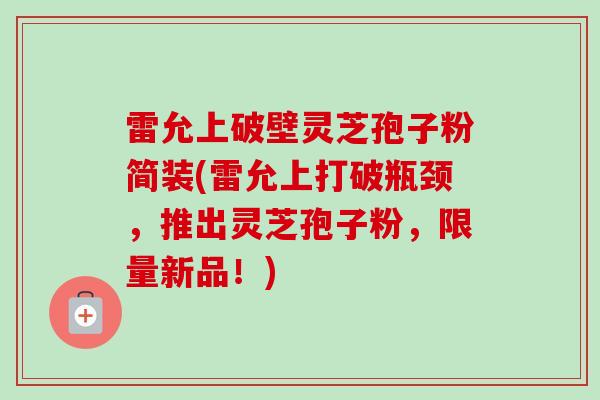 雷允上破壁灵芝孢子粉简装(雷允上打破瓶颈，推出灵芝孢子粉，限量新品！)