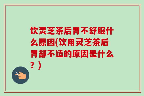 饮灵芝茶后胃不舒服什么原因(饮用灵芝茶后胃部不适的原因是什么？)