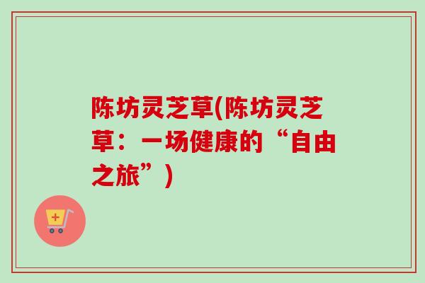 陈坊灵芝草(陈坊灵芝草：一场健康的“自由之旅”)