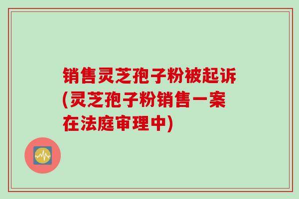 销售灵芝孢子粉被起诉(灵芝孢子粉销售一案在法庭审理中)