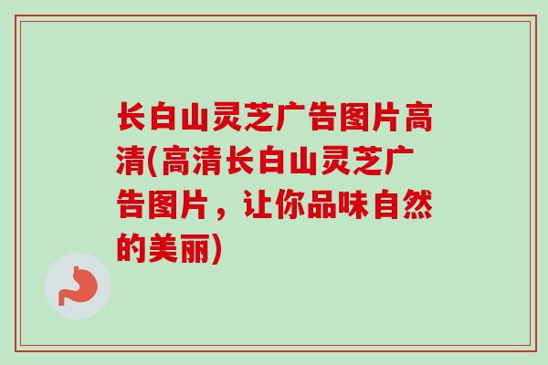 长白山灵芝广告图片高清(高清长白山灵芝广告图片，让你品味自然的美丽)