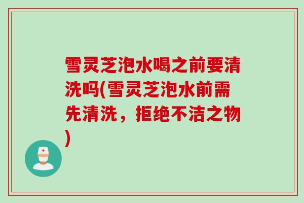 雪灵芝泡水喝之前要清洗吗(雪灵芝泡水前需先清洗，拒绝不洁之物)