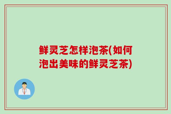 鲜灵芝怎样泡茶(如何泡出美味的鲜灵芝茶)