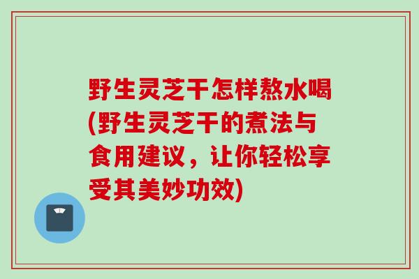 野生灵芝干怎样熬水喝(野生灵芝干的煮法与食用建议，让你轻松享受其美妙功效)