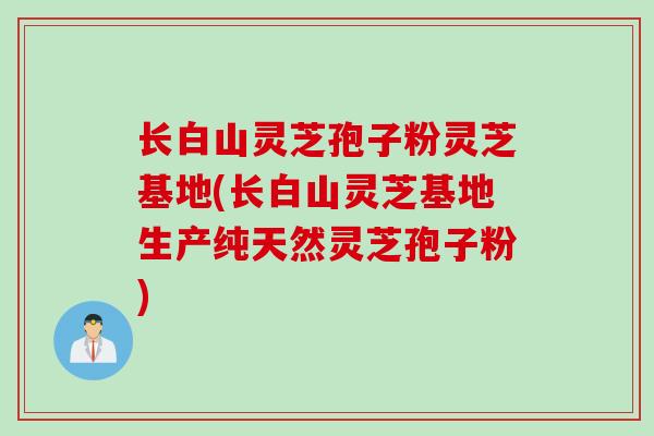 长白山灵芝孢子粉灵芝基地(长白山灵芝基地生产纯天然灵芝孢子粉)