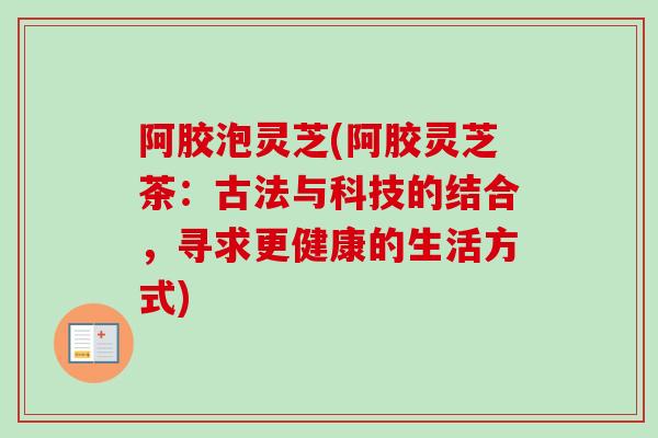 阿胶泡灵芝(阿胶灵芝茶:古法与科技的结合,寻求更健康的生活方式) 阿胶泡灵芝(阿胶灵芝茶:古法与科技的结合,寻求更健康的生活方式)