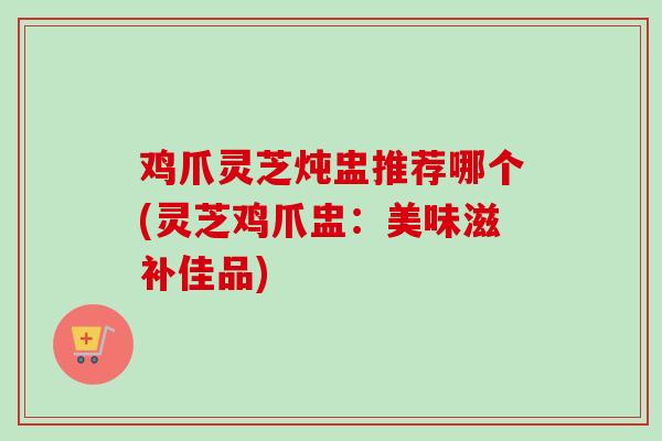 鸡爪灵芝炖盅推荐哪个(灵芝鸡爪盅：美味滋补佳品)