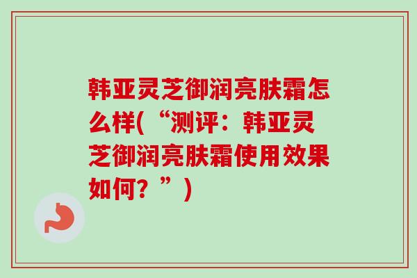 韩亚灵芝御润亮肤霜怎么样(“测评：韩亚灵芝御润亮肤霜使用效果如何？”)