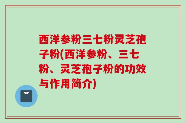 西洋参粉三七粉灵芝孢子粉(西洋参粉、三七粉、灵芝孢子粉的功效与作用简介)