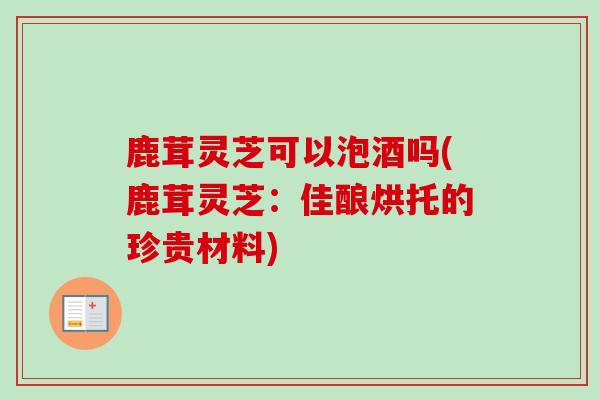 鹿茸灵芝可以泡酒吗(鹿茸灵芝：佳酿烘托的珍贵材料)