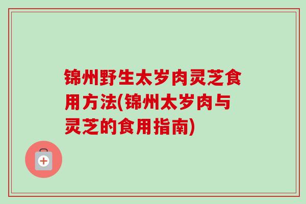 锦州野生太岁肉灵芝食用方法(锦州太岁肉与灵芝的食用指南)