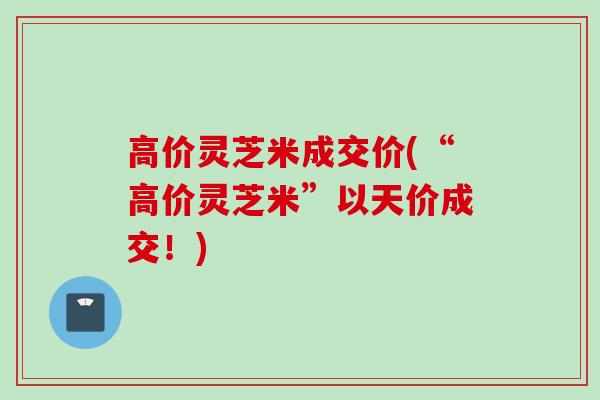 高价灵芝米成交价(“高价灵芝米”以天价成交！)