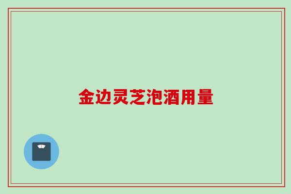 金边灵芝泡酒用量