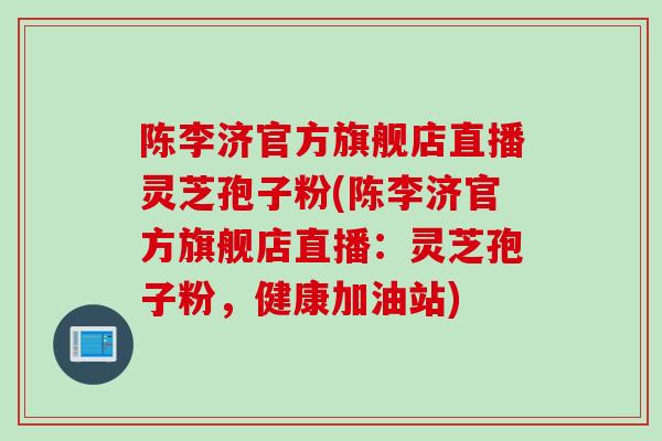 陈李济官方旗舰店直播灵芝孢子粉(陈李济官方旗舰店直播：灵芝孢子粉，健康加油站)
