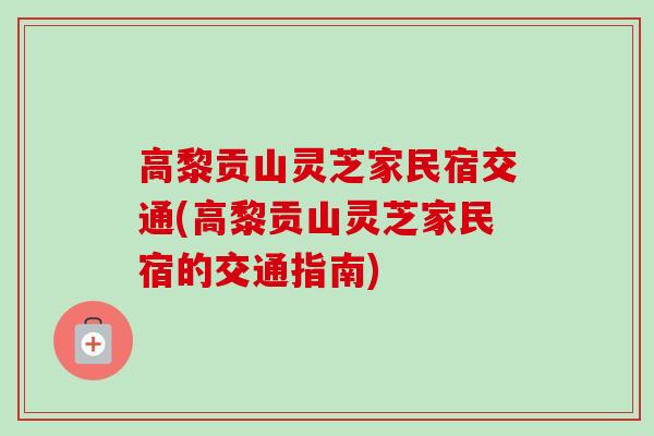 高黎贡山灵芝家民宿交通(高黎贡山灵芝家民宿的交通指南)
