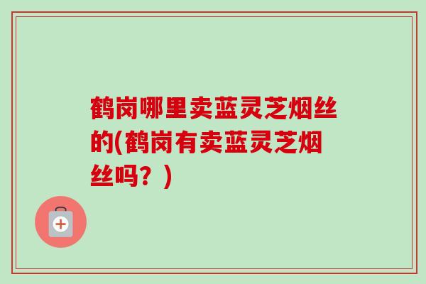 鹤岗哪里卖蓝灵芝烟丝的(鹤岗有卖蓝灵芝烟丝吗？)