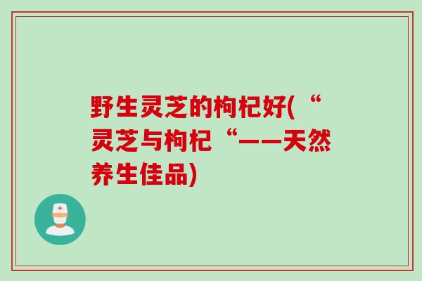 野生灵芝的枸杞好(“灵芝与枸杞“——天然养生佳品) 野生灵芝的枸杞好(“灵芝与枸杞“——天然养生佳品)