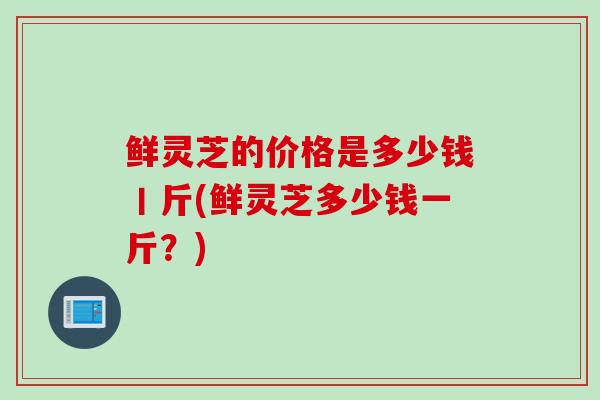 鲜灵芝的价格是多少钱丨斤(鲜灵芝多少钱一斤？)