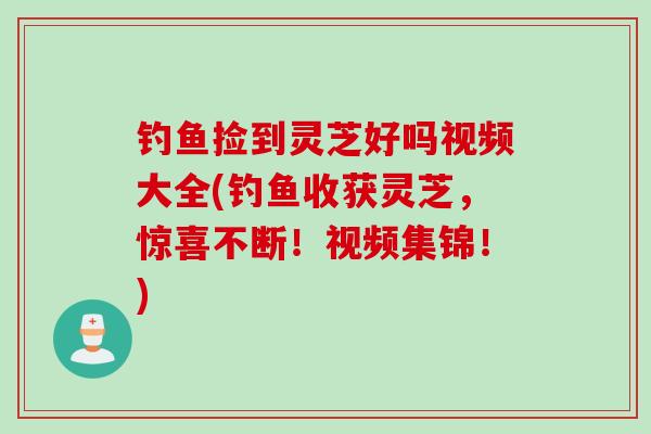钓鱼捡到灵芝好吗视频大全(钓鱼收获灵芝，惊喜不断！视频集锦！)