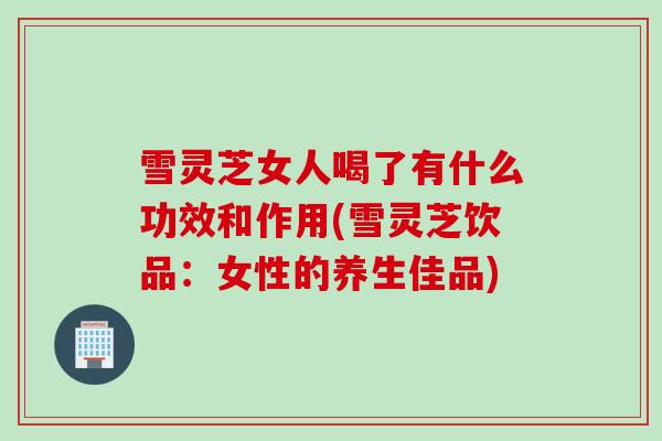 雪灵芝女人喝了有什么功效和作用(雪灵芝饮品：女性的养生佳品)