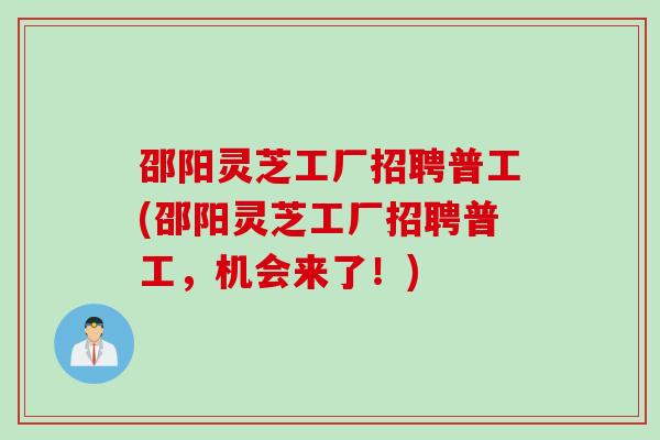 邵阳灵芝工厂招聘普工(邵阳灵芝工厂招聘普工，机会来了！)