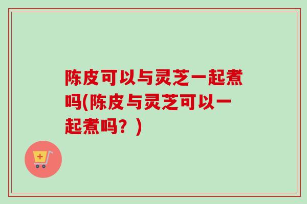 陈皮可以与灵芝一起煮吗(陈皮与灵芝可以一起煮吗？)