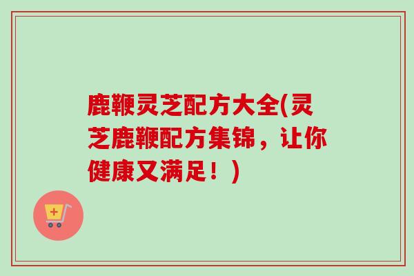 鹿鞭灵芝配方大全(灵芝鹿鞭配方集锦，让你健康又满足！)