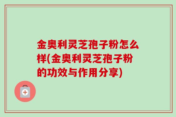 金奥利灵芝孢子粉怎么样(金奥利灵芝孢子粉的功效与作用分享) 金奥利灵芝孢子粉怎么样(金奥利灵芝孢子粉的功效与作用分享)