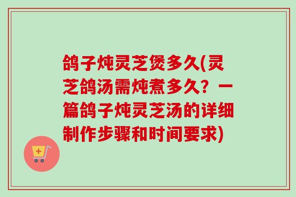 鸽子炖灵芝煲多久(灵芝鸽汤需炖煮多久？一篇鸽子炖灵芝汤的详细制作步骤和时间要求)