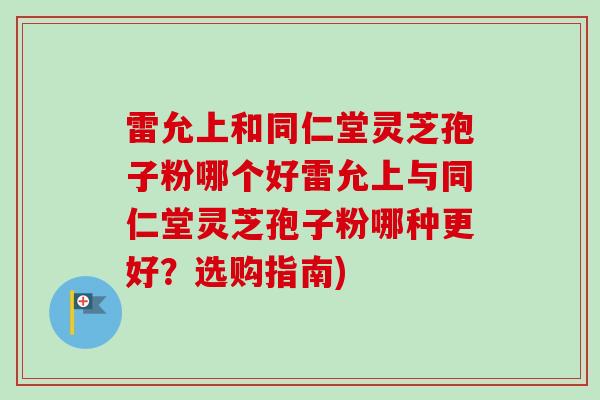 雷允上和同仁堂灵芝孢子粉哪个好雷允上与同仁堂灵芝孢子粉哪种更好？选购指南)