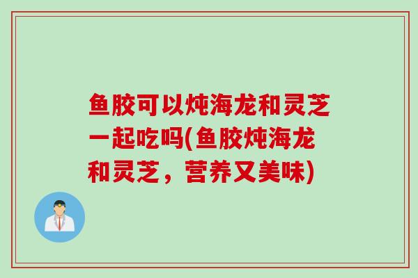 鱼胶可以炖海龙和灵芝一起吃吗(鱼胶炖海龙和灵芝，营养又美味)