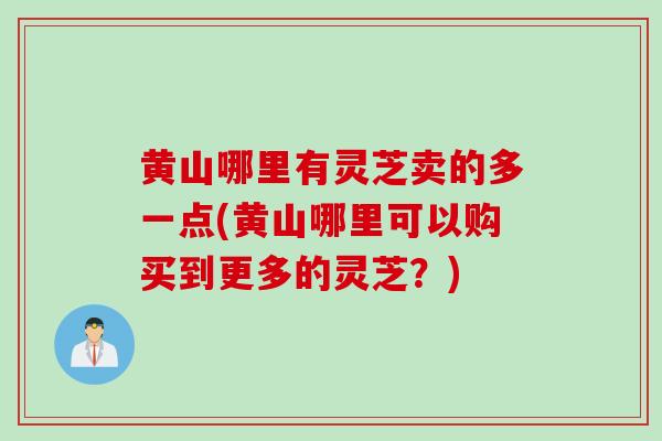 黄山哪里有灵芝卖的多一点(黄山哪里可以购买到更多的灵芝?) 黄山哪里有灵芝卖的多一点(黄山哪里可以购买到更多的灵芝?)