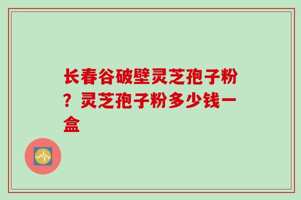 长春谷破壁灵芝孢子粉？灵芝孢子粉多少钱一盒