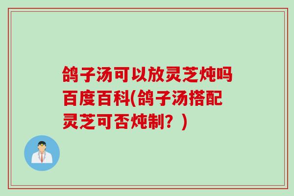 鸽子汤可以放灵芝炖吗百度百科(鸽子汤搭配灵芝可否炖制？)