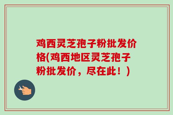 鸡西灵芝孢子粉批发价格(鸡西地区灵芝孢子粉批发价，尽在此！)